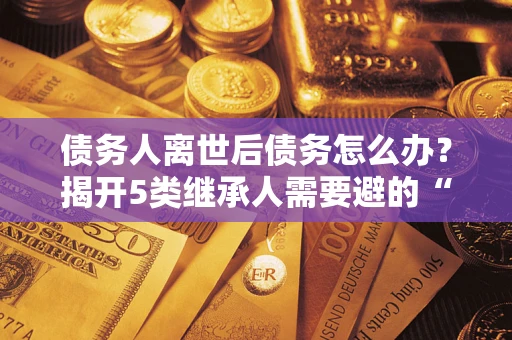 武汉债务人离世后债务怎么办？揭开5类继承人需要避的“坑”